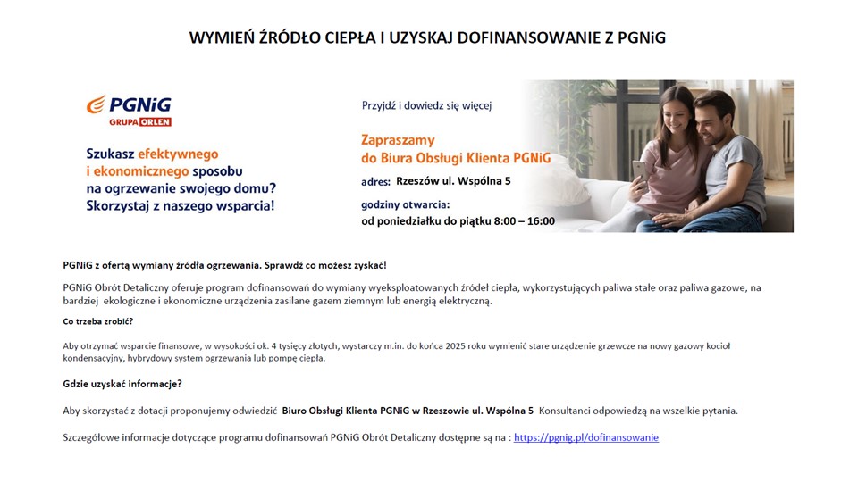 PGNiG Obrót Detaliczny oferuje program dofinansowań do wymiany wyeksploatowanych źródeł ciepła, wykorzystujących paliwa stałe oraz paliwa gazowe, na bardziej ekologiczne i ekonomiczne urządzenia zasilane gazem ziemnym lub energią elektryczną.  Co trzeba zrobić?  Aby otrzymać wsparcie finansowe, w wysokości ok. 4 tysięcy złotych, wystarczy m.in. do końca 2025 roku wymienić stare urządzenie grzewcze na nowy gazowy kocioł kondensacyjny, hybrydowy system ogrzewania lub pompę ciepła.  Gdzie uzyskać informacje?  Aby skorzystać z dotacji proponujemy odwiedzić Biuro Obsługi Klienta PGNiG w Rzeszowie ul. Wspólna 5 Konsultanci odpowiedzą na wszelkie pytania.  Szczegółowe informacje dotyczące programu dofinansowań PGNiG Obrót Detaliczny dostępne są na : https://pgnig.pl/dofinansowanie
