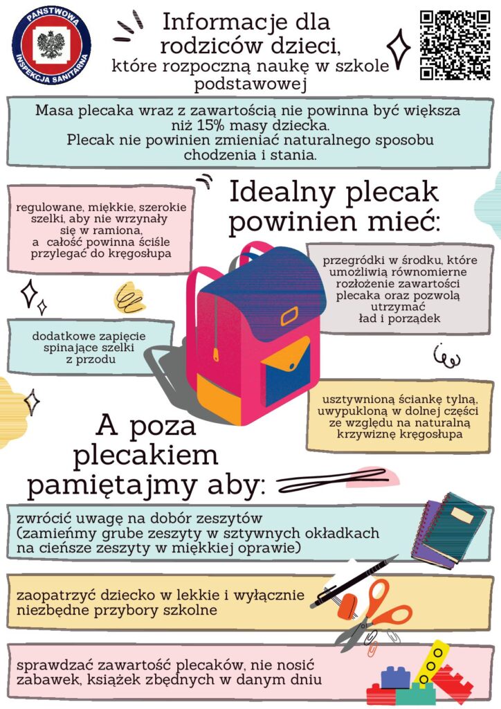 Plakat informacyjny dla rodziców dzieci rozpoczynających naukę w szkole podstawowej od Państwowej Inspekcji Sanitarnej. Zawiera wskazówki dotyczące prawidłowego użytkowania plecaka: masa plecaka nie powinna przekraczać 15% masy dziecka, plecak nie powinien zaburzać naturalnego chodu i stania, idealny plecak powinien mieć regulowane, miękkie, szerokie szelki, przylegać do kregosłupa, mieć dodatkowe zapiecie spinające szelki z przodu, przegrody na podręczniki, które umożliwiają równomierne rozłożenie zawartości, utwardzone dno i porządek. Zaleca się utrzymanie naturalnej postawy pleców, wybór lekkich zeszytów i opraw, zaopatrzenie dziecka w niezbędne przybory szkolne oraz sprawdzanie zawartości plecaka i unikanie noszenia zbędnych przedmiotów.
